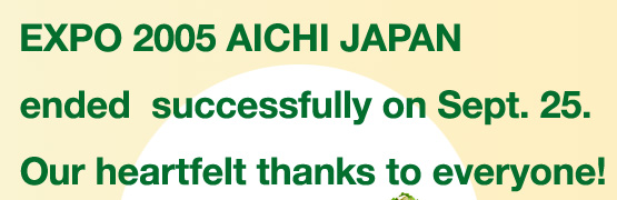EXPO 2005 AICHI JAPAN ended successfully on Sept. 25. Our heartfelt thanks to everyone!