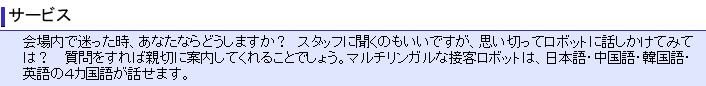 会場内で迷った時、あなたならどうしますか？スタッフに聞くのもいいですが、思い切ってロボットに話しかけてみては。 質問をすれば、親切に案内してくれることでしょう。マルチリンガルな接客ロボットは、日本語・中国語・韓国語・英語の４カ国語が話せます。