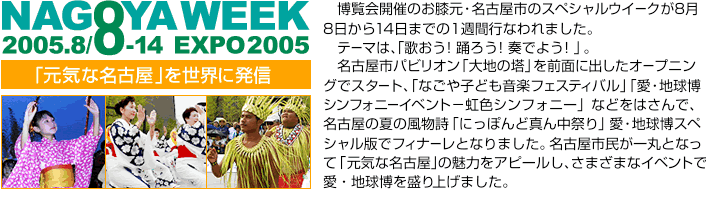 「元気な名古屋」を世界に発信　博覧会開催のお膝元・名古屋市のスペシャルウイークが、8月8日から14日までの1週間行なわれました　テーマは、「歌おう！踊ろう！奏でよう！」。名古屋市パビリオン「大地の塔」を前面に出したオープニングでスタート、　「なごや子ども音楽フェスティバル」「愛・地球博シンフォニーイベント－虹色シンフォニー」などをはさんで、名古屋の夏の風物詩「にっぽんど真ん中祭り」愛・地球博スペシャル版でフィナーレとなりました。　名古屋市民が一丸となって「元気な名古屋」の魅力をアピールし、さまざまなイベントで愛・地球博を盛り上げました。