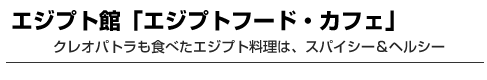 エジプト館「エジプトフード・カフェ」　クレオパトラも食べたエジプト料理は、スパイシー＆ヘルシー