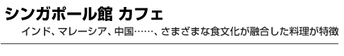 シンガポール館 カフェ　インド、マレーシア、中国……、さまざまな食文化が融合した料理が特徴