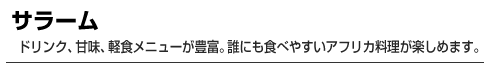 サラーム　ドリンク、甘味、軽食メニューが豊富。誰にも食べやすいアフリカ料理が楽しめます。