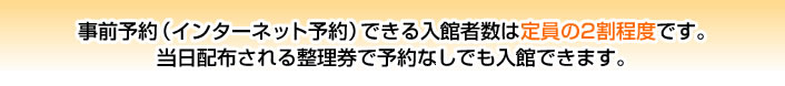 事前予約（インターネット予約）できる入館者数は定員の２割程度です。当日配布される整理券で予約なしでも入館できます。