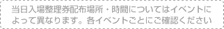 当日入場整理券配布場所・時間についてはイベントによって異なります。各イベントごとにご確認ください