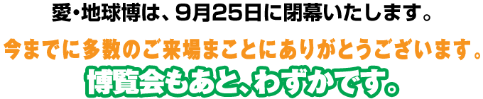 愛・地球博は、9月25日に閉幕いたします。今までに多数のご来場まことにありがとうございます。博覧会もあと、わずかです。