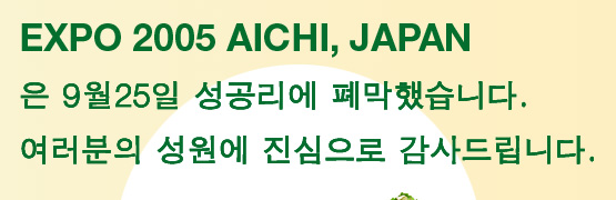 EXPO 2005 AICHI, JAPAN은 9월25일 성공리에 폐막했습니다.여러분의 성원에 진심으로 감사드립니다.
