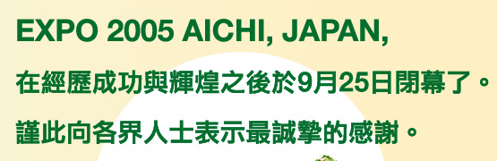 EXPO 2005 AICHI，JAPAN，在經歷成功與輝煌之後於9月25日閉幕了。謹此向各界人士表示最誠摯的感謝。